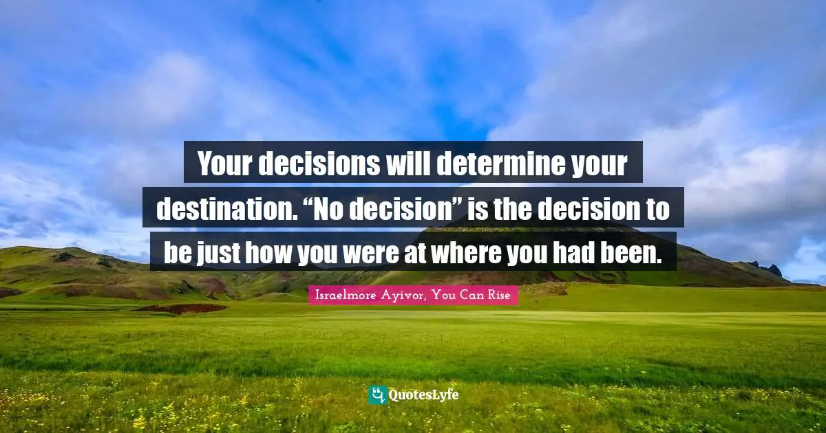 Your decisions will determine your destination. “No decision” is the decision to be just how you were at where you had been.