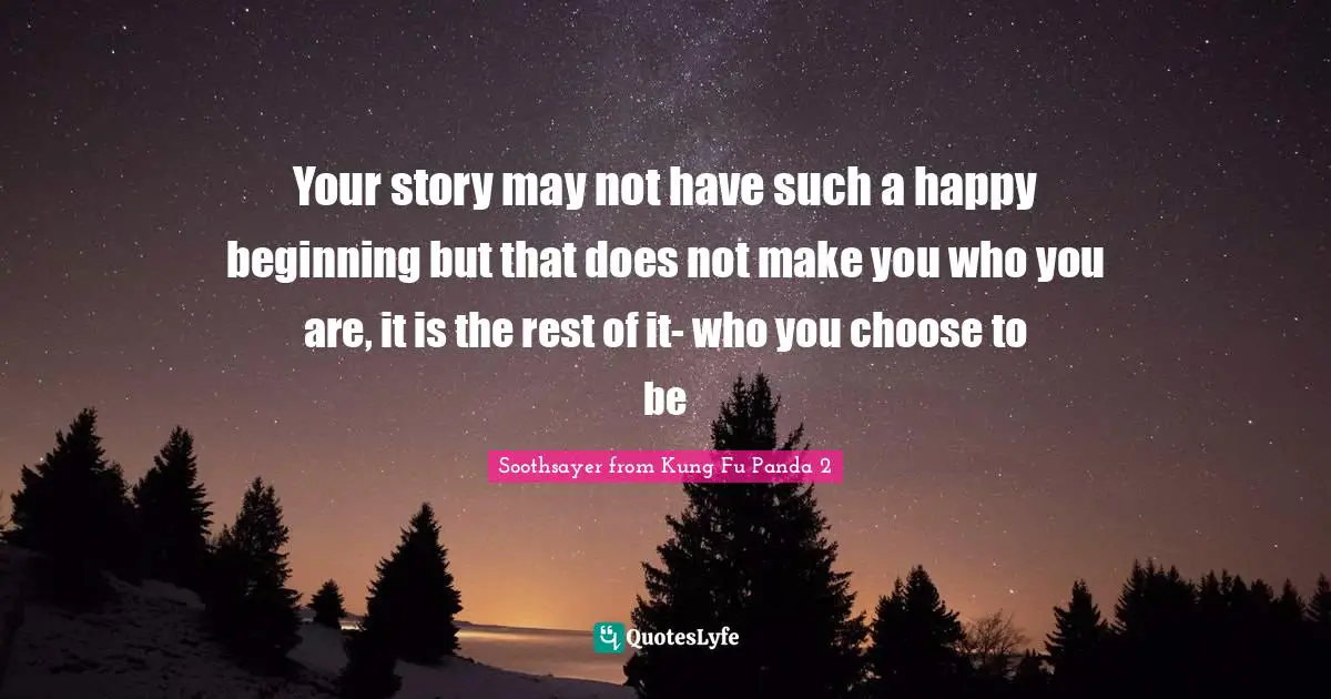 Your story may not have such a happy beginning but that does not make you who you are, it is the rest of it- who you choose to be