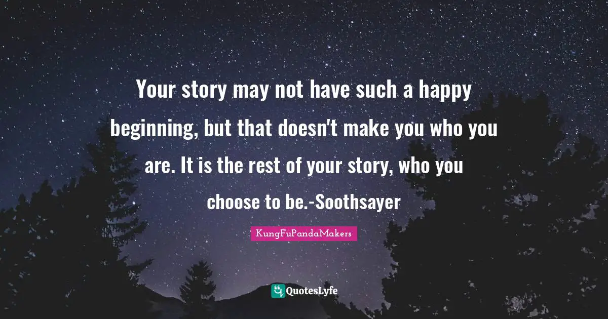 Your story may not have such a happy beginning, but that doesn't make you who you are. It is the rest of your story, who you choose to be.-Soothsayer