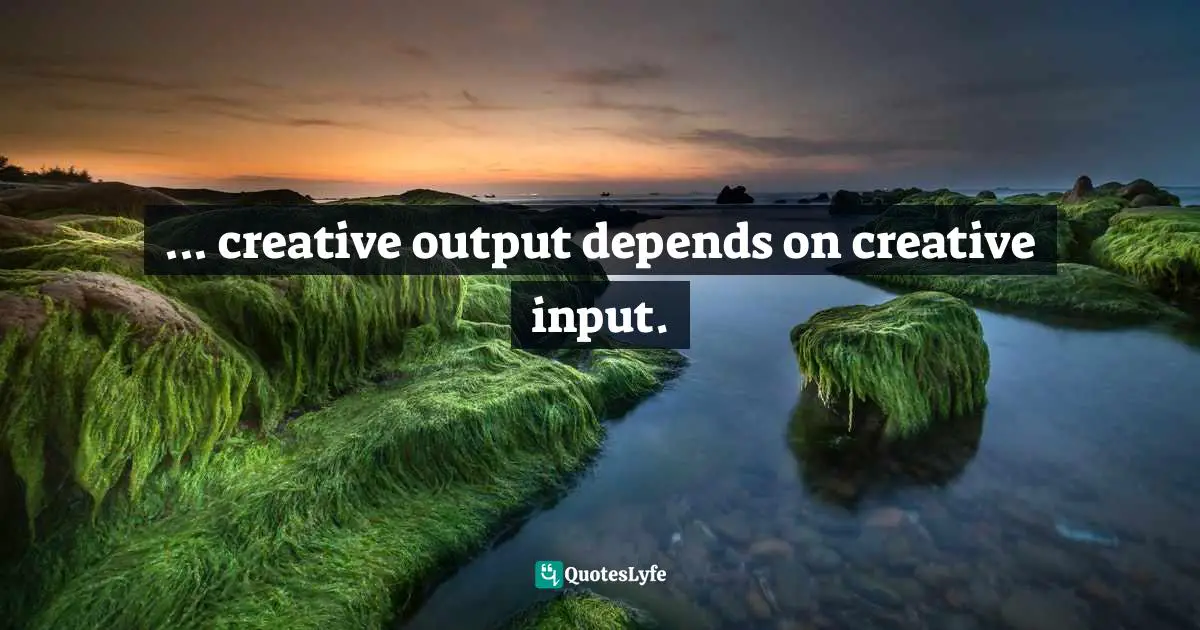 ... creative output depends on creative input.
