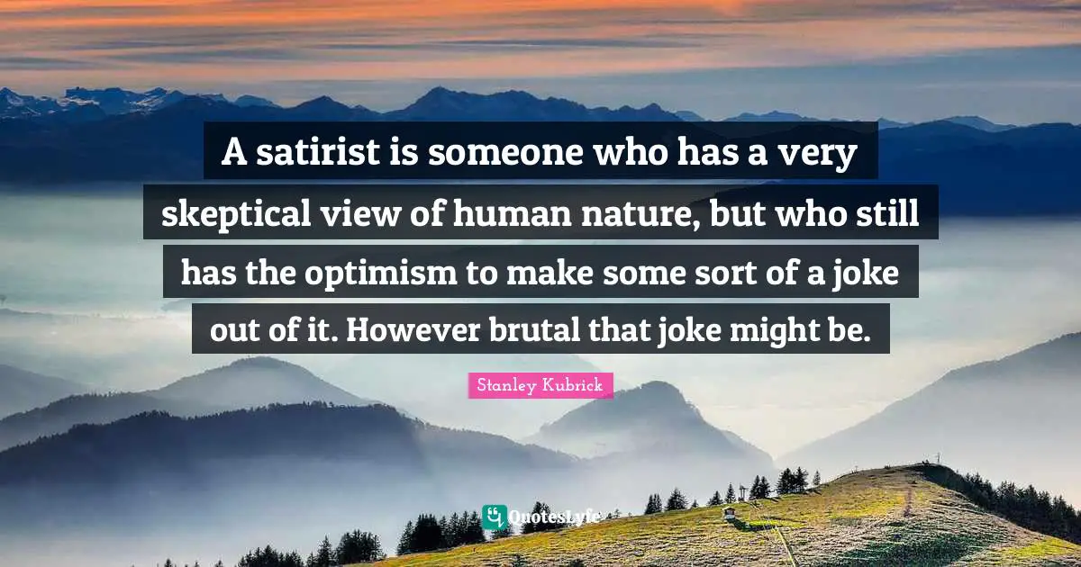 A satirist is someone who has a very skeptical view of human nature, but who still has the optimism to make some sort of a joke out of it. However brutal that joke might be.