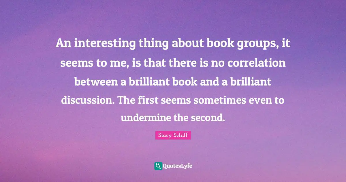 Correlation Quotes: "An interesting thing about book groups, it seems to me, is that there is no correlation between a brilliant book and a brilliant discussion. The first seems sometimes even to undermine the second."