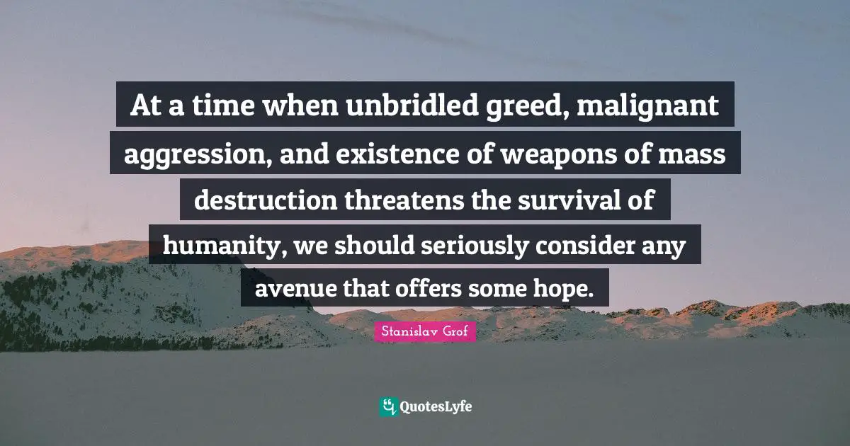 At a time when unbridled greed, malignant aggression, and existence of weapons of mass destruction threatens the survival of humanity, we should seriously consider any avenue that offers some hope.