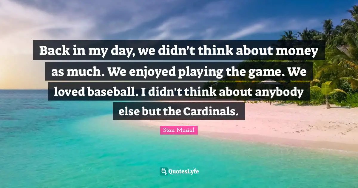 Back in my day, we didn't think about money as much. We enjoyed playing the game. We loved baseball. I didn't think about anybody else but the Cardinals.