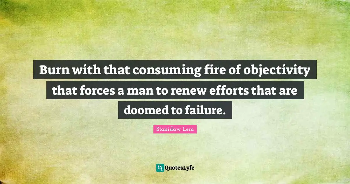 Burn with that consuming fire of objectivity that forces a man to renew efforts that are doomed to failure.