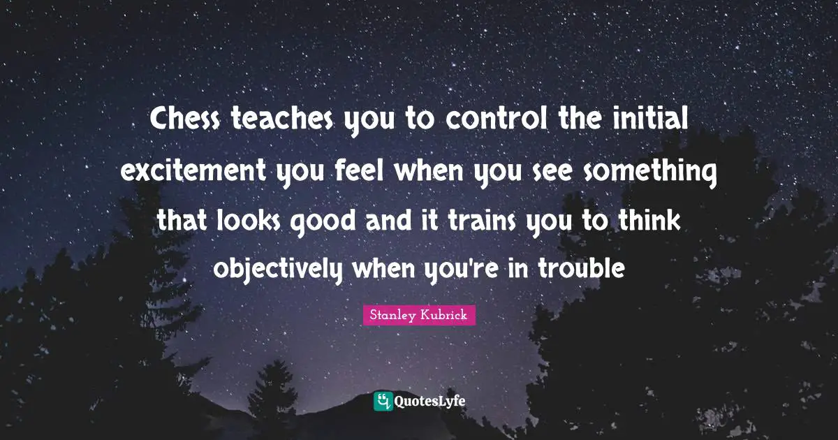 Chess teaches you to control the initial excitement you feel when you see something that looks good and it trains you to think objectively when you're in trouble