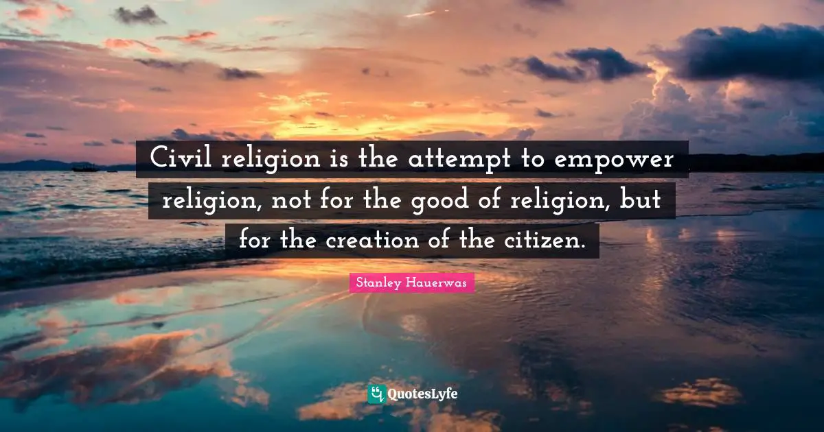 Civil religion is the attempt to empower religion, not for the good of religion, but for the creation of the citizen.