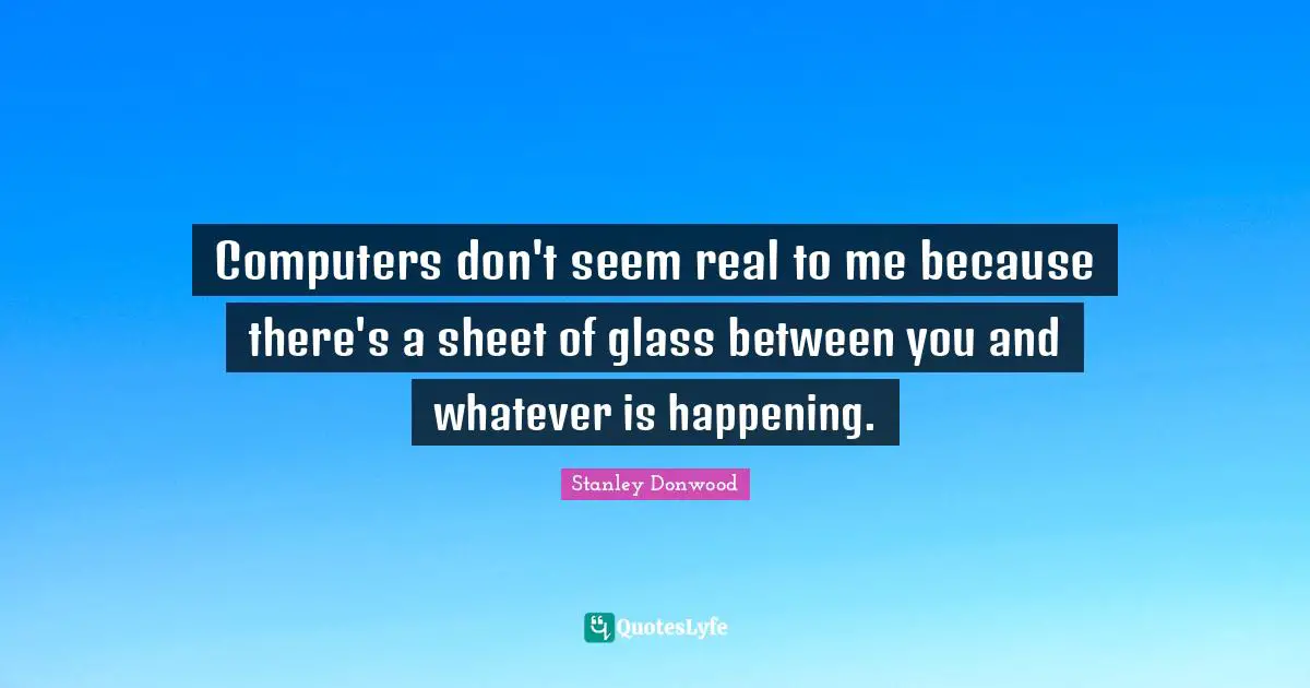 Computers don't seem real to me because there's a sheet of glass between you and whatever is happening.