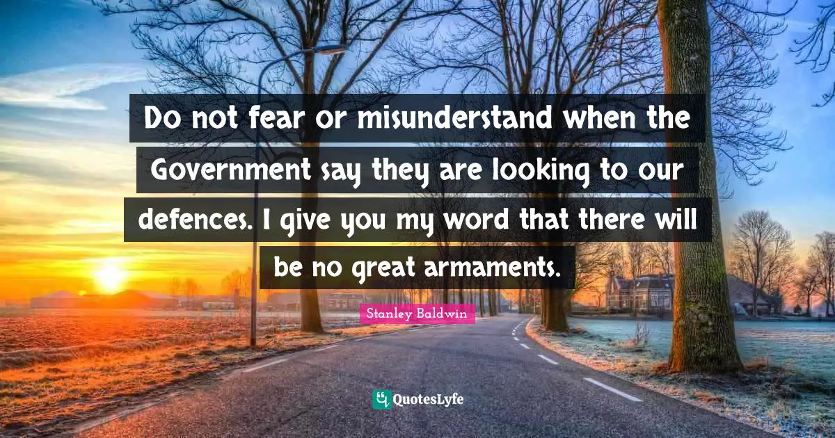 Do not fear or misunderstand when the Government say they are looking to our defences. I give you my word that there will be no great armaments.