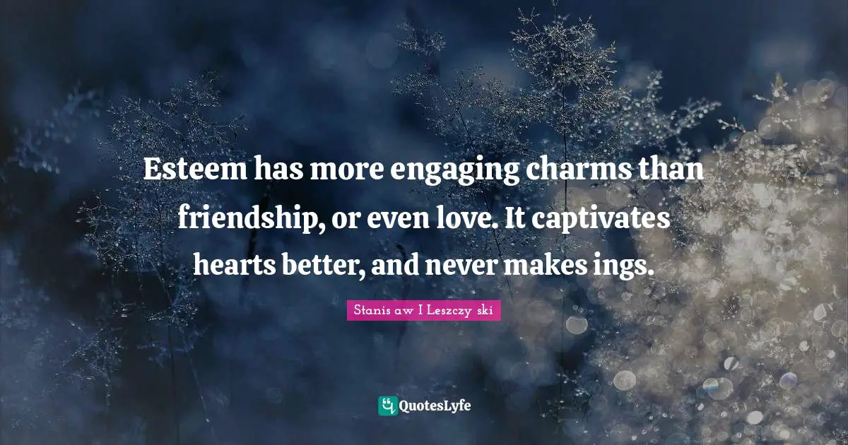 Esteem has more engaging charms than friendship, or even love. It captivates hearts better, and never makes ings.