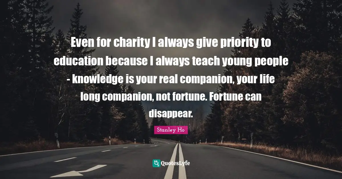 Even for charity I always give priority to education because I always teach young people - knowledge is your real companion, your life long companion, not fortune. Fortune can disappear.