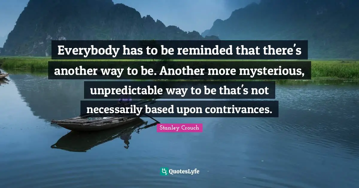 Everybody has to be reminded that there's another way to be. Another more mysterious, unpredictable way to be that's not necessarily based upon contrivances.