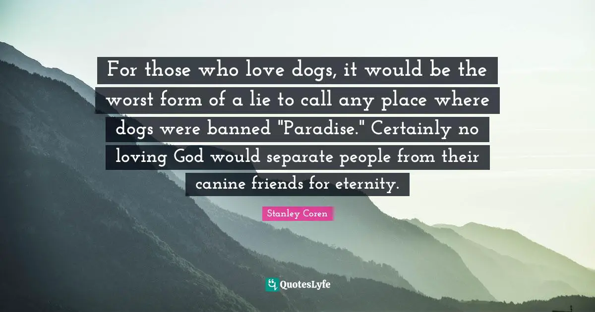 Eternity Quotes: "For those who love dogs, it would be the worst form of a lie to call any place where dogs were banned "Paradise." Certainly no loving God would separate people from their canine friends for eternity."