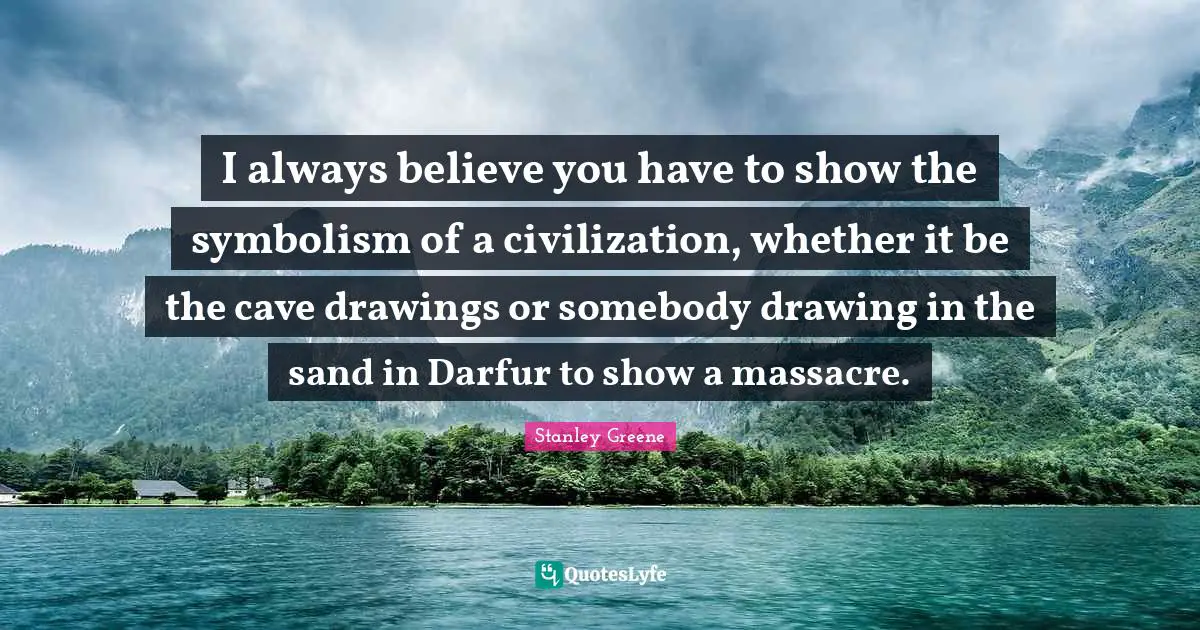 I always believe you have to show the symbolism of a civilization, whether it be the cave drawings or somebody drawing in the sand in Darfur to show a massacre.