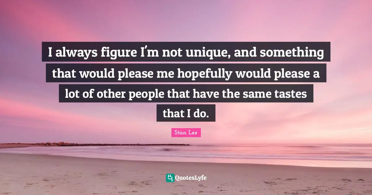 I always figure I'm not unique, and something that would please me hopefully would please a lot of other people that have the same tastes that I do.