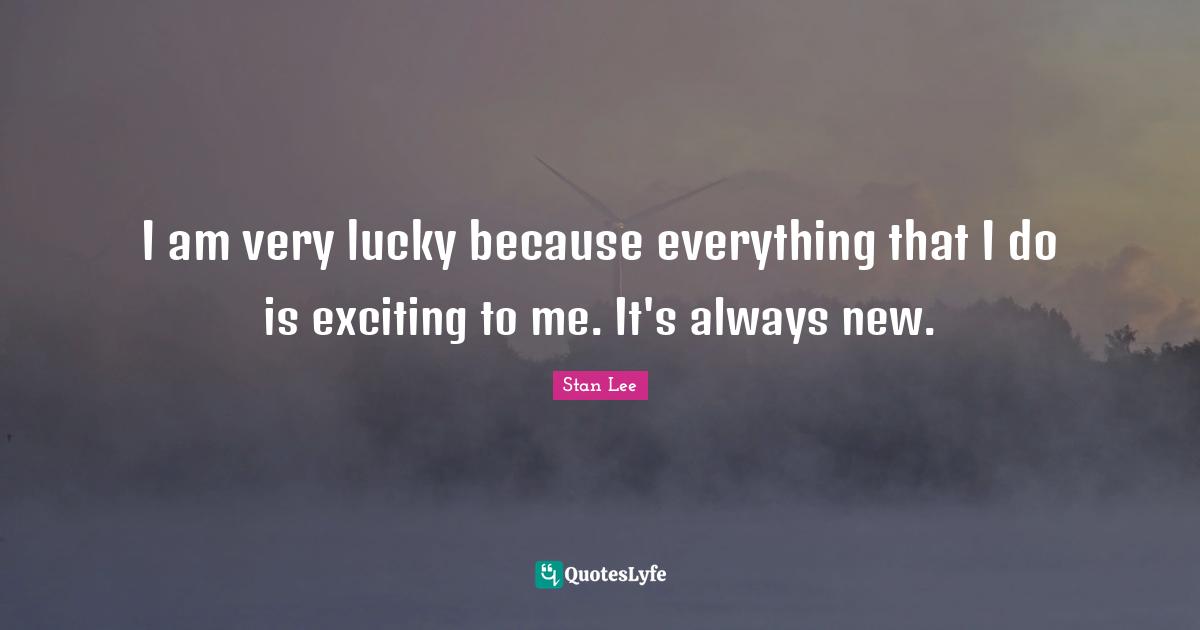 I am very lucky because everything that I do is exciting to me. It's always new.