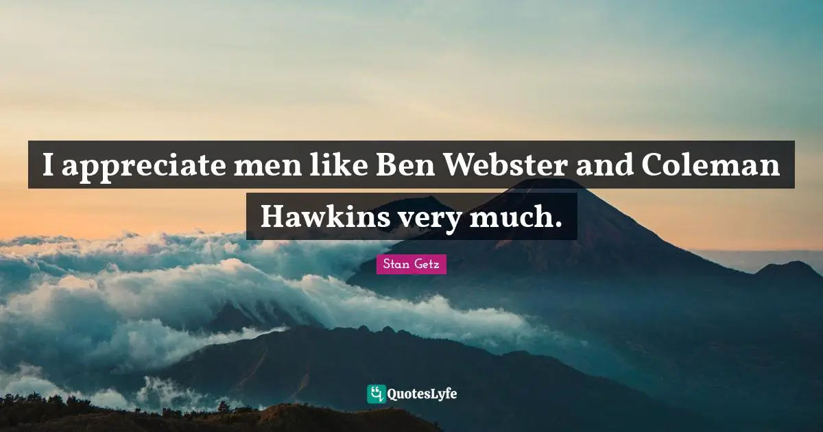 I appreciate men like Ben Webster and Coleman Hawkins very much.