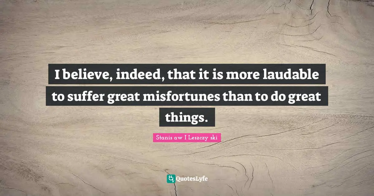 Misfortunes Quotes: "I believe, indeed, that it is more laudable to suffer great misfortunes than to do great things."