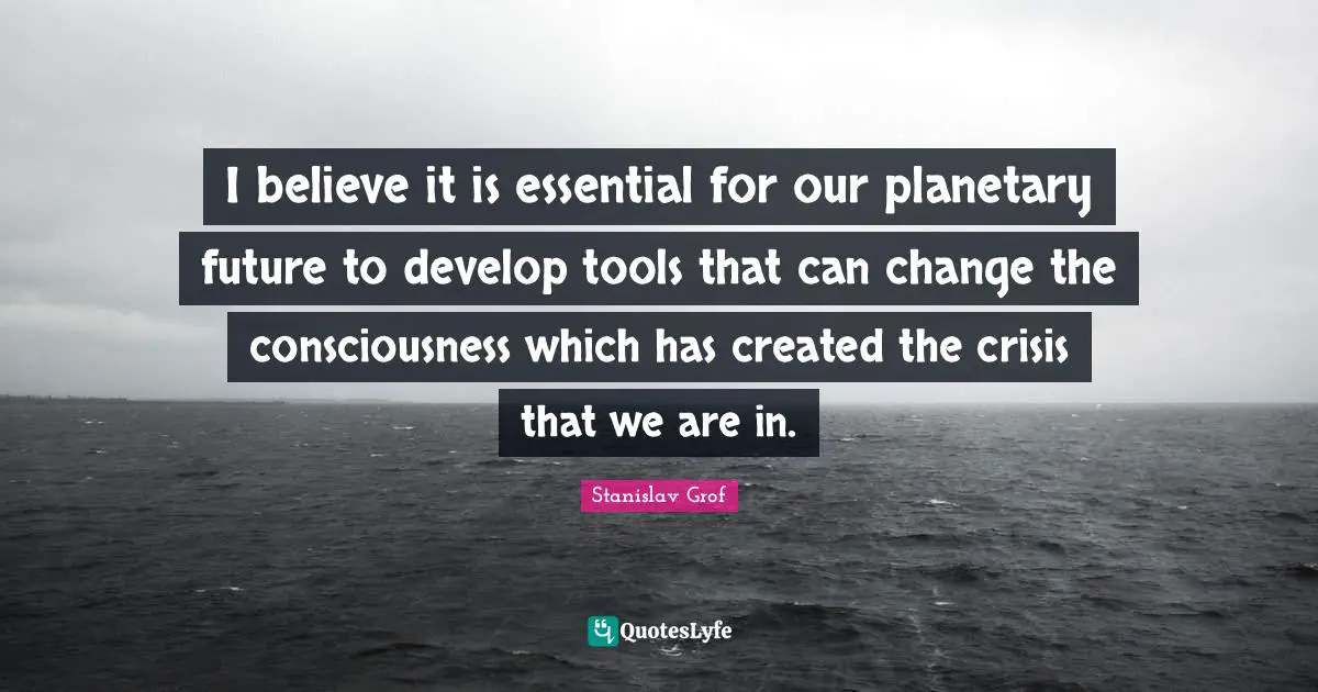 I believe it is essential for our planetary future to develop tools that can change the consciousness which has created the crisis that we are in.