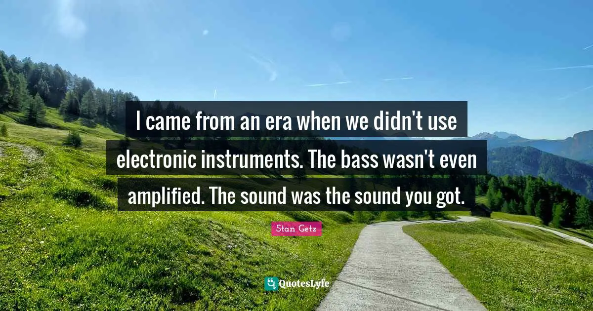 I came from an era when we didn't use electronic instruments. The bass wasn't even amplified. The sound was the sound you got.