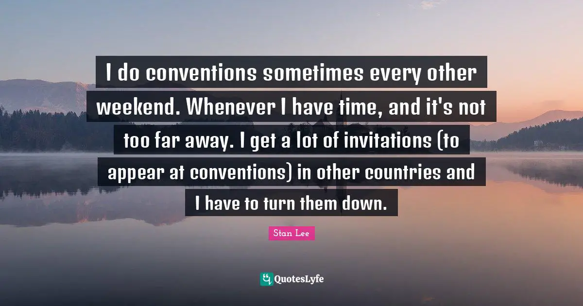 I do conventions sometimes every other weekend. Whenever I have time, and it's not too far away. I get a lot of invitations (to appear at conventions) in other countries and I have to turn them down.