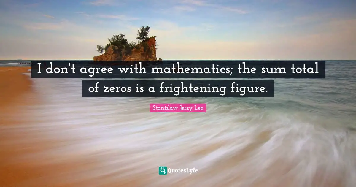 I don't agree with mathematics; the sum total of zeros is a frightening figure.