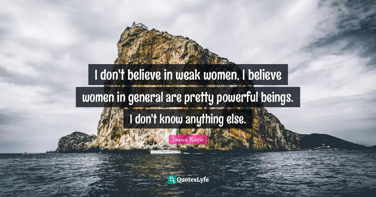 I don't believe in weak women, I believe women in general are pretty powerful beings. I don't know anything else.