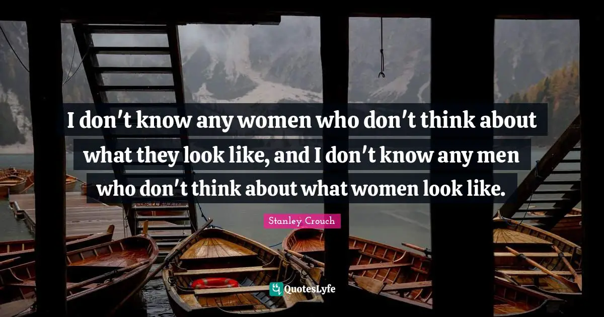 I don't know any women who don't think about what they look like, and I don't know any men who don't think about what women look like.