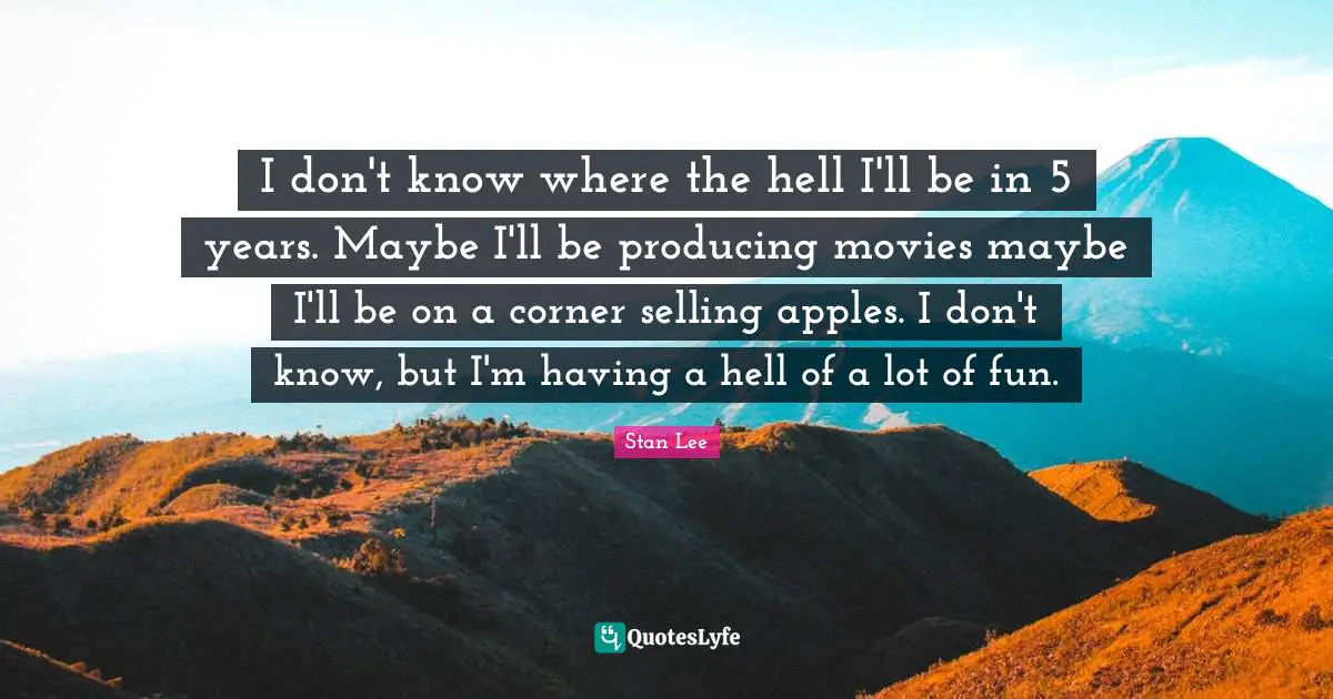 I don't know where the hell I'll be in 5 years. Maybe I'll be producing movies maybe I'll be on a corner selling apples. I don't know, but I'm having a hell of a lot of fun.