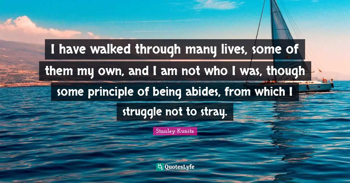 I have walked through many lives, some of them my own, and I am not who I was, though some principle of being abides, from which I struggle not to stray.