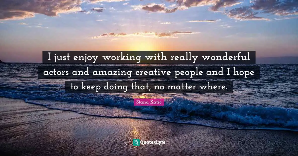 I just enjoy working with really wonderful actors and amazing creative people and I hope to keep doing that, no matter where.