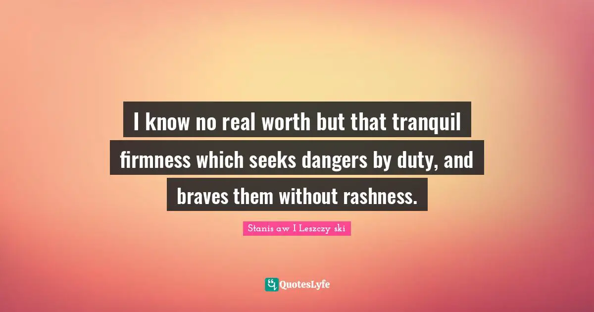 I know no real worth but that tranquil firmness which seeks dangers by duty, and braves them without rashness.