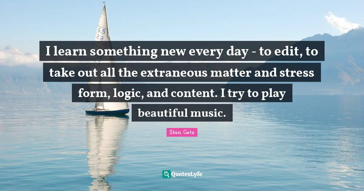 Stan Getz Quotes: "I learn something new every day - to edit, to take out all the extraneous matter and stress form, logic, and content. I try to play beautiful music."