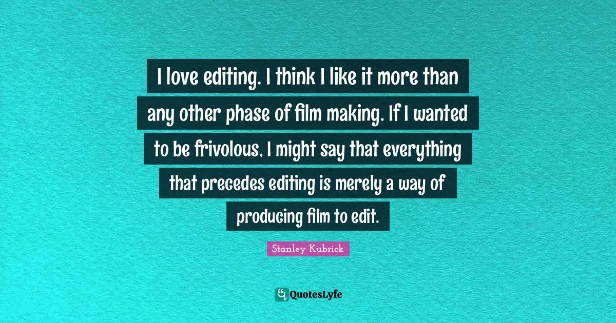 I love editing. I think I like it more than any other phase of film making. If I wanted to be frivolous, I might say that everything that precedes editing is merely a way of producing film to edit.