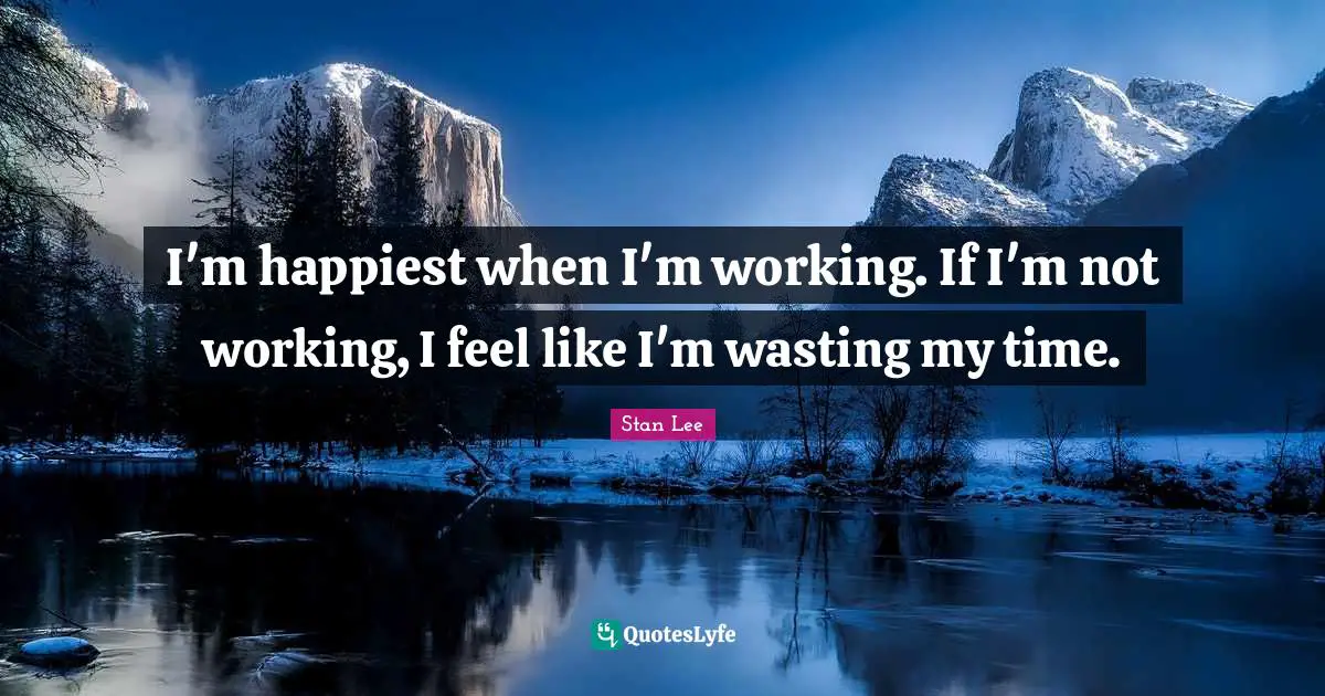 I'm happiest when I'm working. If I'm not working, I feel like I'm wasting my time.