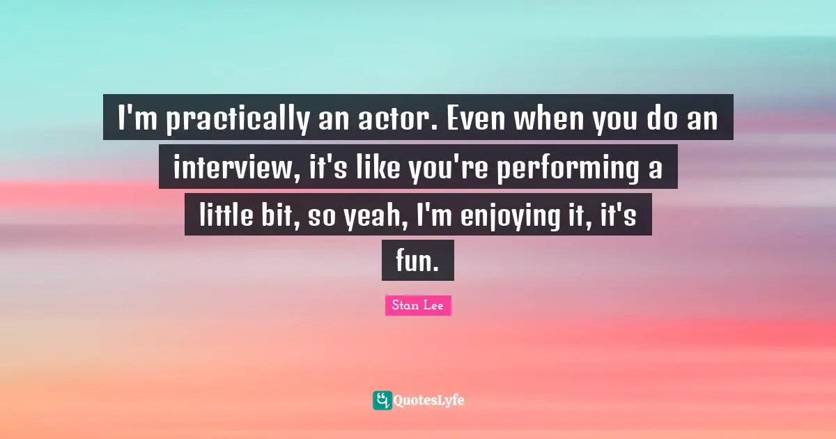I'm practically an actor. Even when you do an interview, it's like you're performing a little bit, so yeah, I'm enjoying it, it's fun.