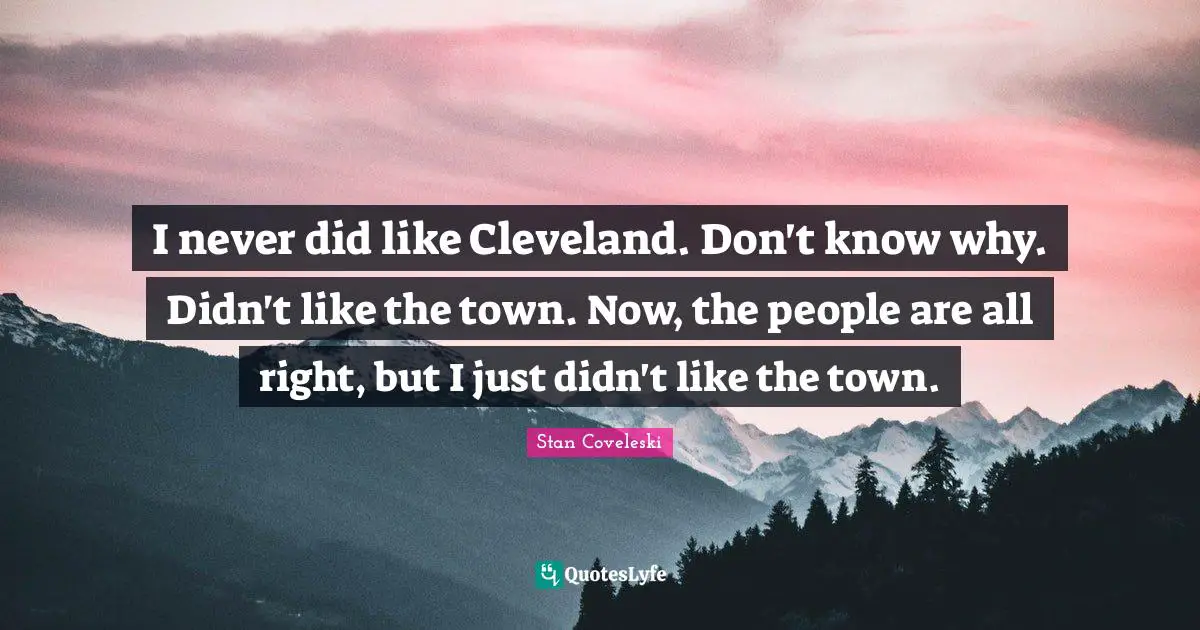 I never did like Cleveland. Don't know why. Didn't like the town. Now, the people are all right, but I just didn't like the town.