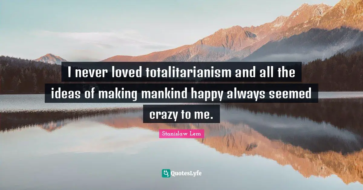 I never loved totalitarianism and all the ideas of making mankind happy always seemed crazy to me.