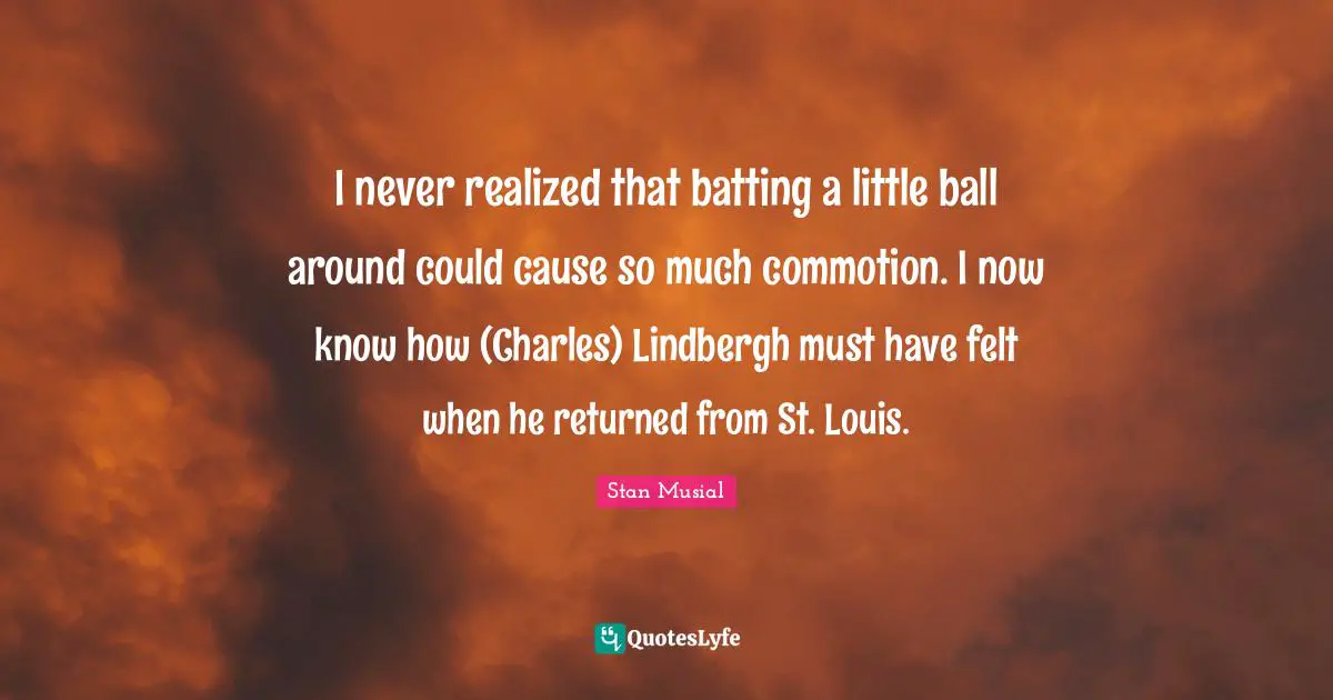Batting Quotes: "I never realized that batting a little ball around could cause so much commotion. I now know how (Charles) Lindbergh must have felt when he returned from St. Louis."