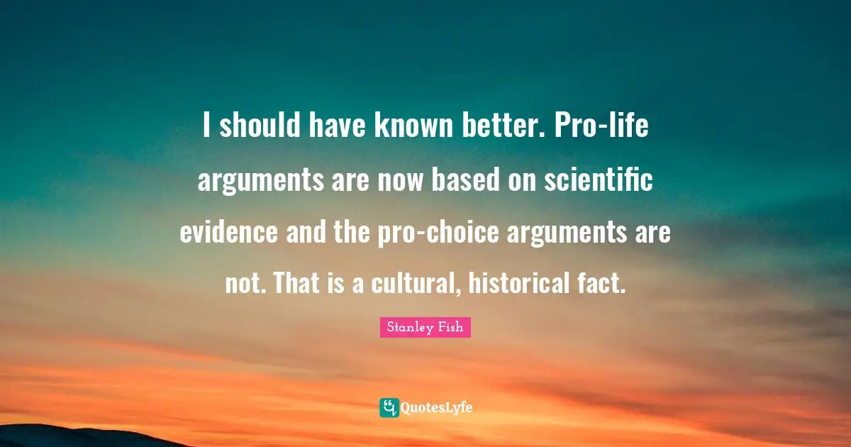 I should have known better. Pro-life arguments are now based on scientific evidence and the pro-choice arguments are not. That is a cultural, historical fact.