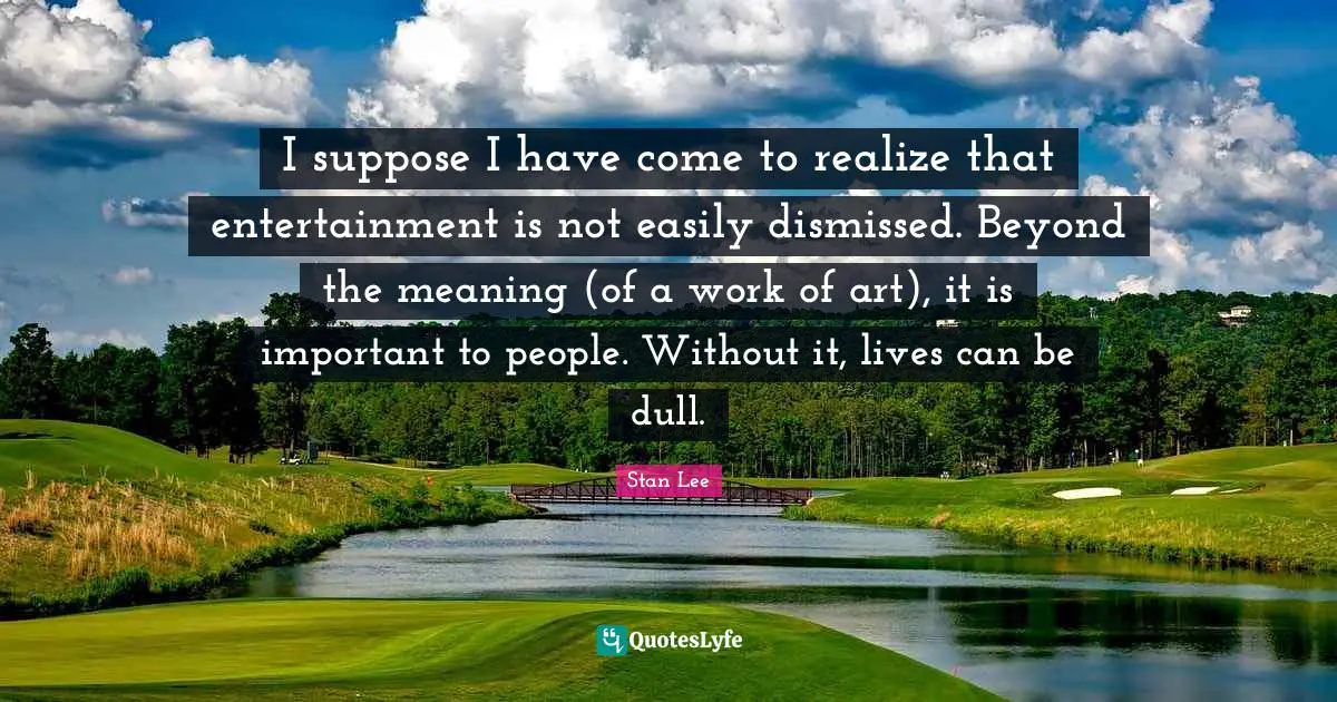 I suppose I have come to realize that entertainment is not easily dismissed. Beyond the meaning (of a work of art), it is important to people. Without it, lives can be dull.