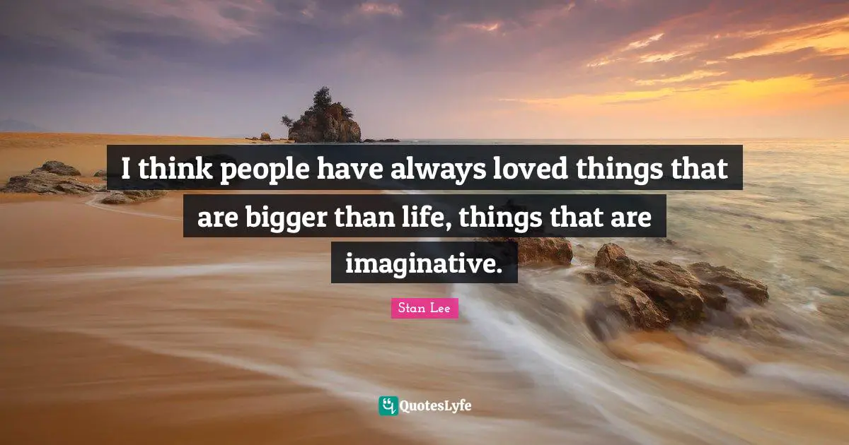 I think people have always loved things that are bigger than life, things that are imaginative.