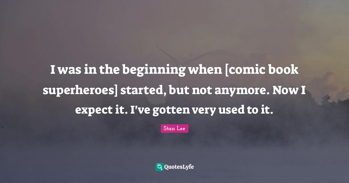 I was in the beginning when [comic book superheroes] started, but not anymore. Now I expect it. I've gotten very used to it.