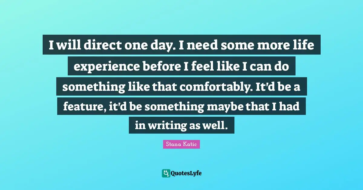 I will direct one day. I need some more life experience before I feel like I can do something like that comfortably. It'd be a feature, it'd be something maybe that I had in writing as well.