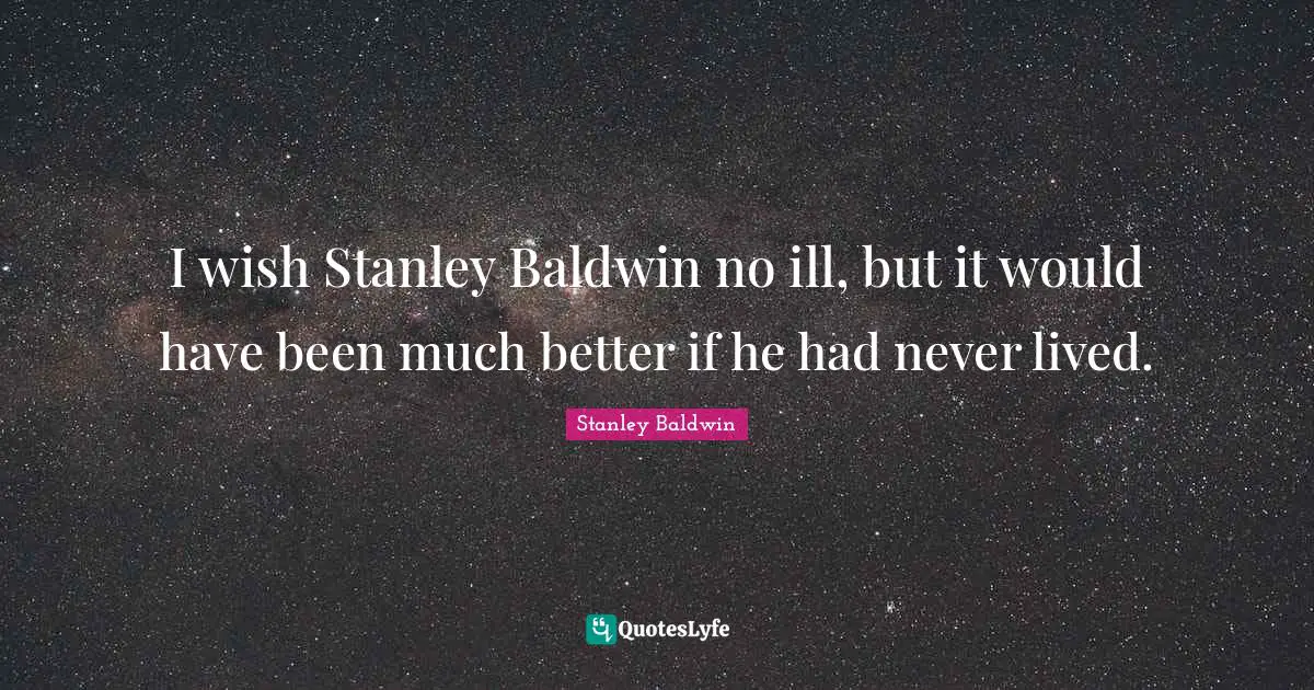 I wish Stanley Baldwin no ill, but it would have been much better if he had never lived.