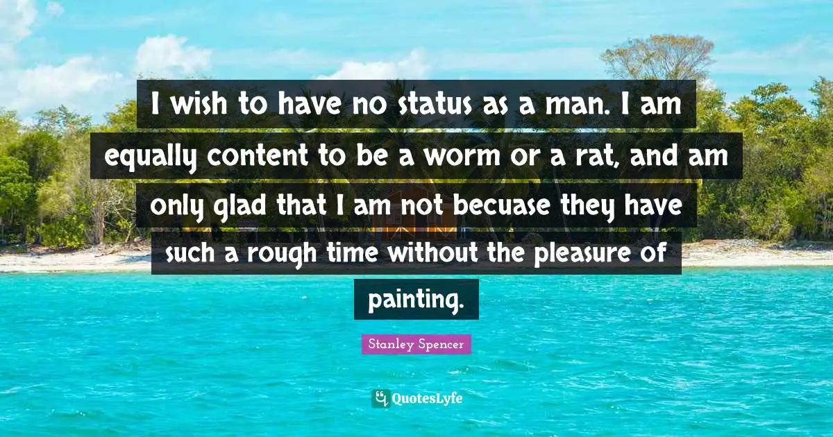 I wish to have no status as a man. I am equally content to be a worm or a rat, and am only glad that I am not becuase they have such a rough time without the pleasure of painting.