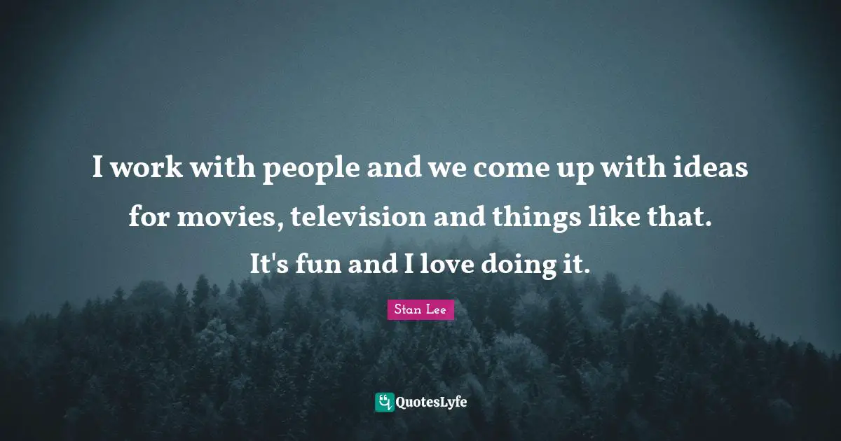 I work with people and we come up with ideas for movies, television and things like that. It's fun and I love doing it.