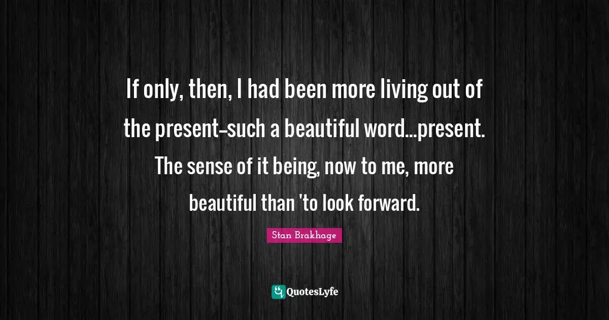 If only, then, I had been more living out of the present--such a beautiful word...present. The sense of it being, now to me, more beautiful than 'to look forward.
