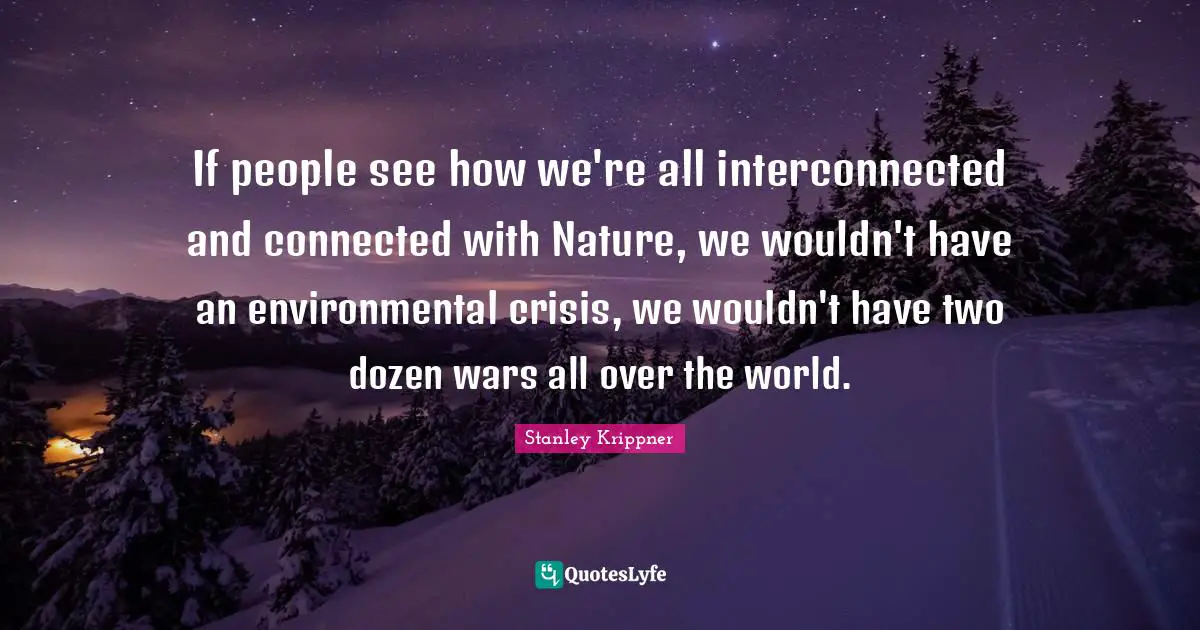 If people see how we're all interconnected and connected with Nature, we wouldn't have an environmental crisis, we wouldn't have two dozen wars all over the world.