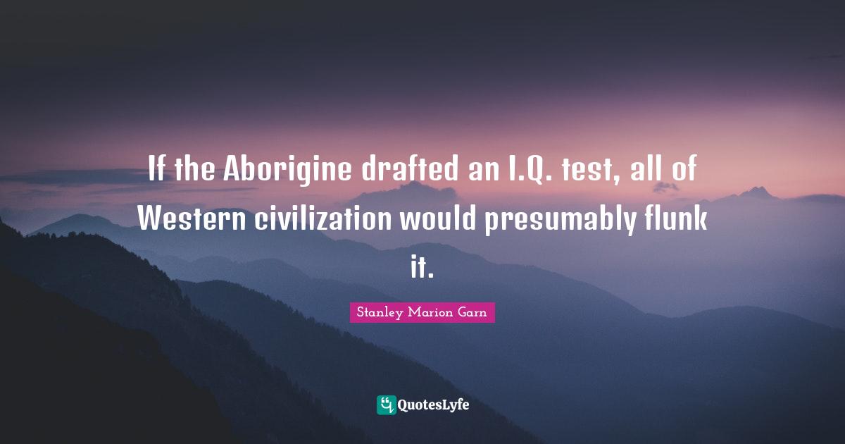 If the Aborigine drafted an I.Q. test, all of Western civilization would presumably flunk it.